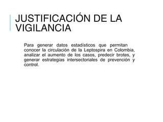 JUSTIFICACIÓN DE LA
VIGILANCIA
Para generar datos estadísticos que permitan
conocer la circulación de la Leptospira en Colombia,
analizar el aumento de los casos, predecir brotes, y
generar estrategias intersectoriales de prevención y
control.
 