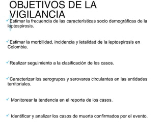 OBJETIVOS DE LA
VIGILANCIAEstimar la frecuencia de las características socio demográficas de la
leptospirosis.
Estimar la morbilidad, incidencia y letalidad de la leptospirosis en
Colombia.
Realizar seguimiento a la clasificación de los casos.
Caracterizar los serogrupos y serovares circulantes en las entidades
territoriales.
 Monitorear la tendencia en el reporte de los casos.
 Identificar y analizar los casos de muerte confirmados por el evento.
 