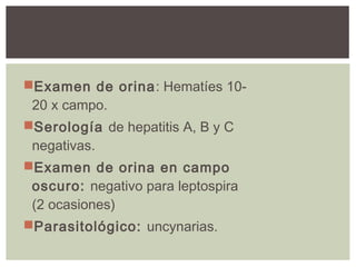 Examen de orina: Hematíes 10-
20 x campo.
Serología de hepatitis A, B y C
negativas.
Examen de orina en campo
oscuro: negativo para leptospira
(2 ocasiones)
Parasitológico: uncynarias.
 