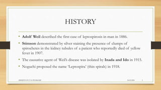 HISTORY
• Adolf Weil described the first case of leptospirosis in man in 1886.
• Stimson demonstrated by silver staining the presence of clumps of
spirochetes in the kidney tubules of a patient who reportedly died of yellow
fever in 1907.
• The causative agent of Weil’s disease was isolated by Inada and Ido in 1915.
• Noguchi proposed the name ‘Leptospira’ (thin spirals) in 1918.
24-09-2020ABHIJITH SP CVAS POOKODE 3
 