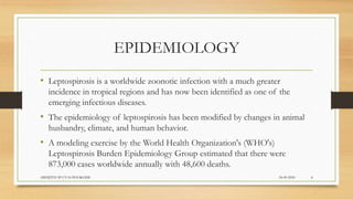 EPIDEMIOLOGY
• Leptospirosis is a worldwide zoonotic infection with a much greater
incidence in tropical regions and has now been identified as one of the
emerging infectious diseases.
• The epidemiology of leptospirosis has been modified by changes in animal
husbandry, climate, and human behavior.
• A modeling exercise by the World Health Organization's (WHO's)
Leptospirosis Burden Epidemiology Group estimated that there were
873,000 cases worldwide annually with 48,600 deaths.
24-09-2020ABHIJITH SP CVAS POOKODE 8
 