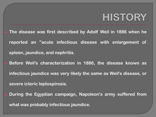    The disease was first described by Adolf Weil in 1886 when he

    reported an "acute infectious disease with enlargement of

    spleen, jaundice, and nephritis.

   Before Weil's characterization in 1886, the disease known as

    infectious jaundice was very likely the same as Weil's disease, or

    severe icteric leptospirosis.

   During the Egyptian campaign, Napoleon's army suffered from

    what was probably infectious jaundice.
 