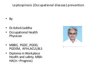 Leptospirosis (Occupational disease) prevention

• By
• Dr.Ashok laddha
• Occupational Health
Physician
• MBBS, PGDC ,PGDD,
PGDEM, AFIH,ACLS,BLS
• Diploma in Workplace
Health and safety. MBAHA(In –Progress)

 