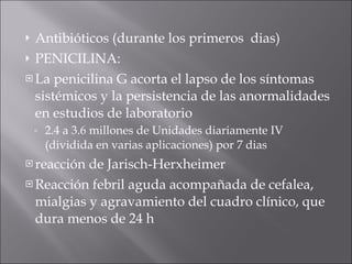 Antibióticos (durante los primeros  dias) PENICILINA:  La penicilina G acorta el lapso de los síntomas sistémicos y la persistencia de las anormalidades en estudios de laboratorio 2.4 a 3.6 millones de Unidades diariamente IV (dividida en varias aplicaciones) por 7 dias reacción de Jarisch-Herxheimer  Reacción febril aguda acompañada de cefalea, mialgias y agravamiento del cuadro clínico, que  dura menos de 24 h 