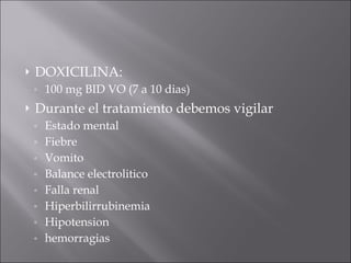 DOXICILINA:  100 mg BID VO (7 a 10 dias) Durante el tratamiento debemos vigilar  Estado mental Fiebre Vomito Balance electrolitico Falla renal Hiperbilirrubinemia Hipotension hemorragias 