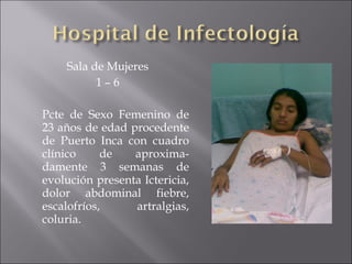 Sala de Mujeres 1 – 6 Pcte de Sexo Femenino de 23 años de edad procedente de Puerto Inca con cuadro clínico de aproxima-damente 3 semanas de evolución presenta Ictericia, dolor abdominal fiebre, escalofríos, artralgias, coluria.  