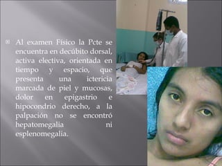 Al examen Físico la Pcte se encuentra en decúbito dorsal, activa electiva, orientada en tiempo y espacio, que presenta una ictericia marcada de piel y mucosas, dolor en epigastrio e hipocondrio derecho, a la palpación no se encontró hepatomegalia ni esplenomegalia. 
