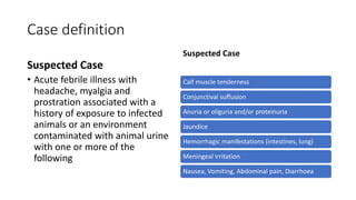 Case definition
Suspected Case
• Acute febrile illness with
headache, myalgia and
prostration associated with a
history of exposure to infected
animals or an environment
contaminated with animal urine
with one or more of the
following
Suspected Case
Calf muscle tenderness
Conjunctival suffusion
Anuria or oliguria and/or proteinuria
Jaundice
Hemorrhagic manifestations (intestines, lung)
Meningeal irritation
Nausea, Vomiting, Abdominal pain, Diarrhoea
 