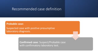 Recommended case definition
Probable case:
Suspected case with positive presumptive
laboratory diagnosis.
Confirmed case: Suspect/Probable case
with confirmatory laboratory test.
 
