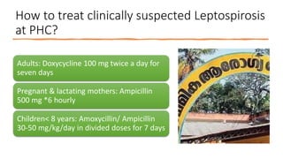 How to treat clinically suspected Leptospirosis
at PHC?
Adults: Doxycycline 100 mg twice a day for
seven days
Pregnant & lactating mothers: Ampicillin
500 mg *6 hourly
Children< 8 years: Amoxycillin/ Ampicillin
30-50 mg/kg/day in divided doses for 7 days
 