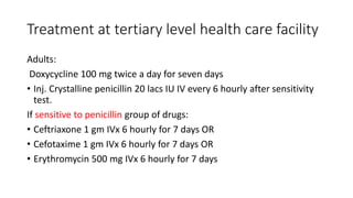 Treatment at tertiary level health care facility
Adults:
Doxycycline 100 mg twice a day for seven days
• Inj. Crystalline penicillin 20 lacs IU IV every 6 hourly after sensitivity
test.
If sensitive to penicillin group of drugs:
• Ceftriaxone 1 gm IVx 6 hourly for 7 days OR
• Cefotaxime 1 gm IVx 6 hourly for 7 days OR
• Erythromycin 500 mg IVx 6 hourly for 7 days
 