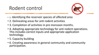 Rodent control
• 1. Identifying the reservoir species of affected area
• 2. Delineating areas for anti rodent activities
• 3. Completion of activities in pre monsoon months.
• 4. Adopting appropriate technology for anti rodent operations.
This includes correct inputs and appropriate application
technology.
• 5. Capacity building
• 6. Creating awareness in general community and community
participation.
 