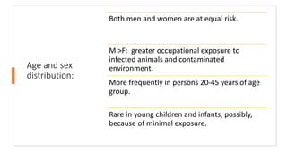 Age and sex
distribution:
Both men and women are at equal risk.
M >F: greater occupational exposure to
infected animals and contaminated
environment.
More frequently in persons 20-45 years of age
group.
Rare in young children and infants, possibly,
because of minimal exposure.
 