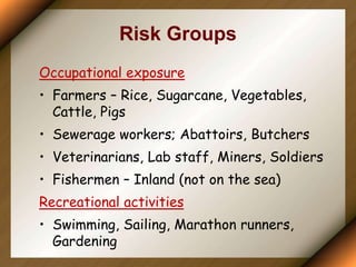 Risk Groups
Occupational exposure
• Farmers – Rice, Sugarcane, Vegetables,
Cattle, Pigs
• Sewerage workers; Abattoirs, Butchers
• Veterinarians, Lab staff, Miners, Soldiers
• Fishermen – Inland (not on the sea)
Recreational activities
• Swimming, Sailing, Marathon runners,
Gardening
 
