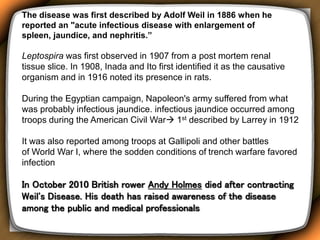 The disease was first described by Adolf Weil in 1886 when he
reported an "acute infectious disease with enlargement of
spleen, jaundice, and nephritis.”
Leptospira was first observed in 1907 from a post mortem renal
tissue slice. In 1908, Inada and Ito first identified it as the causative
organism and in 1916 noted its presence in rats.
During the Egyptian campaign, Napoleon's army suffered from what
was probably infectious jaundice. infectious jaundice occurred among
troops during the American Civil War 1st described by Larrey in 1912
It was also reported among troops at Gallipoli and other battles
of World War I, where the sodden conditions of trench warfare favored
infection
In October 2010 British rower Andy Holmes died after contracting
Weil's Disease. His death has raised awareness of the disease
among the public and medical professionals
 