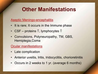 Other Manifestations
Aseptic Meningo-encephalitis
• It is rare; It occurs in the Immune phase
• CSF – proteins , lymphocytes 
• Convulsions, Polyneuropathy, TM, GBS,
Hemiplegia,Coma
Ocular manifestations
• Late complication
• Anterior uveitis, Iritis, Iridocyclitis, chorioretinitis
• Occurs in 2 weeks to 1 yr. (average 6 months)
 