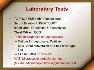 Laboratory Tests
• TC / DC / ESR / Hb / Platelet count
• Serum Bilirubin / SGOT/ SGPT
• Blood Urea, Creatinine & Electrolytes
• Chest X-Ray; ECG
• Tests for diagnosis of Leptospirosis
– Culture for Leptospira: Positive
– MAT; Sero conversion or 4 fold rise/ high
titer
– ELISA / MSAT : positive
• MAT: Microscopic agglutination test
• (M)SAT: Microscopic slide agglutination Test
 