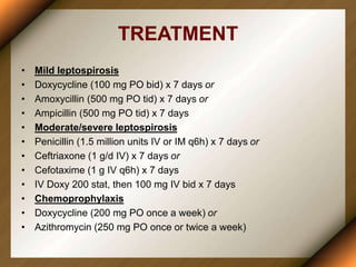 TREATMENT
• Mild leptospirosis
• Doxycycline (100 mg PO bid) x 7 days or
• Amoxycillin (500 mg PO tid) x 7 days or
• Ampicillin (500 mg PO tid) x 7 days
• Moderate/severe leptospirosis
• Penicillin (1.5 million units IV or IM q6h) x 7 days or
• Ceftriaxone (1 g/d IV) x 7 days or
• Cefotaxime (1 g IV q6h) x 7 days
• IV Doxy 200 stat, then 100 mg IV bid x 7 days
• Chemoprophylaxis
• Doxycycline (200 mg PO once a week) or
• Azithromycin (250 mg PO once or twice a week)
 