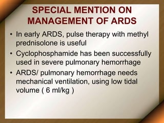 SPECIAL MENTION ON
MANAGEMENT OF ARDS
• In early ARDS, pulse therapy with methyl
prednisolone is useful
• Cyclophosphamide has been successfully
used in severe pulmonary hemorrhage
• ARDS/ pulmonary hemorrhage needs
mechanical ventilation, using low tidal
volume ( 6 ml/kg )
 