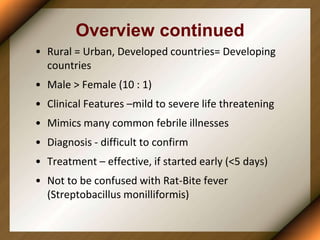Overview continued
• Rural = Urban, Developed countries= Developing
countries
• Male > Female (10 : 1)
• Clinical Features –mild to severe life threatening
• Mimics many common febrile illnesses
• Diagnosis - difficult to confirm
• Treatment – effective, if started early (<5 days)
• Not to be confused with Rat-Bite fever
(Streptobacillus monilliformis)
 