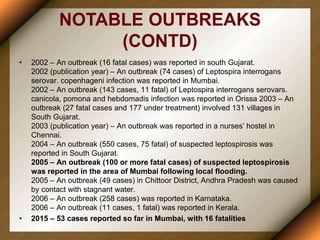 NOTABLE OUTBREAKS
(CONTD)
• 2002 – An outbreak (16 fatal cases) was reported in south Gujarat.
2002 (publication year) – An outbreak (74 cases) of Leptospira interrogans
serovar. copenhageni infection was reported in Mumbai.
2002 – An outbreak (143 cases, 11 fatal) of Leptospira interrogans serovars.
canicola, pomona and hebdomadis infection was reported in Orissa 2003 – An
outbreak (27 fatal cases and 177 under treatment) involved 131 villages in
South Gujarat.
2003 (publication year) – An outbreak was reported in a nurses’ hostel in
Chennai.
2004 – An outbreak (550 cases, 75 fatal) of suspected leptospirosis was
reported in South Gujarat.
2005 – An outbreak (100 or more fatal cases) of suspected leptospirosis
was reported in the area of Mumbai following local flooding.
2005 – An outbreak (49 cases) in Chittoor District, Andhra Pradesh was caused
by contact with stagnant water.
2006 – An outbreak (258 cases) was reported in Karnataka.
2006 – An outbreak (11 cases, 1 fatal) was reported in Kerala.
• 2015 – 53 cases reported so far in Mumbai, with 16 fatalities
 