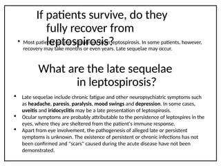 If patients survive, do they
fully recover from
leptospirosis?
 Most patients recover completely from leptospirosis. In some patients, however,
recovery may take months or even years. Late sequelae may occur.
What are the late sequelae
in leptospirosis?
 Late sequelae include chronic fatigue and other neuropsychiatric symptoms such
as headache, paresis, paralysis, mood swings and depression. In some cases,
uveitis and iridocyclitis may be a late presentation of leptospirosis.
 Ocular symptoms are probably attributable to the persistence of leptospires in the
eyes, where they are sheltered from the patient's immune response.
 Apart from eye involvement, the pathogenesis of alleged late or persistent
symptoms is unknown. The existence of persistent or chronic infections has not
been confirmed and "scars" caused during the acute disease have not been
demonstrated.
 