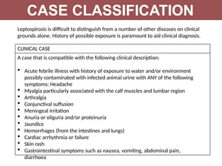 CASE CLASSIFICATION
Leptospirosis is difficult to distinguish from a number of other diseases on clinical
grounds alone. History of possible exposure is paramount to aid clinical diagnosis.
CLINICAL CASE
A case that is compatible with the following clinical description:
 Acute febrile illness with history of exposure to water and/or environment
possibly contaminated with infected animal urine with ANY of the following
symptoms: Headache
 Myalgia particularly associated with the calf muscles and lumbar region
 Arthralgia
 Conjunctival suffusion
 Meningeal irritation
 Anuria or oliguria and/or proteinuria
 Jaundice
 Hemorrhages (from the intestines and lungs)
 Cardiac arrhythmia or failure
 Skin rash
 Gastrointestinal symptoms such as nausea, vomiting, abdominal pain,
diarrhoea
 