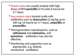  Severe cases are usually treated with high
doses of IV C-penicillin (2 M units 6 hourly for
5-7 days).
 Less severe cases treated orally with
antibiotics such as doxycycline (2 mg/kg up to
100 mg 12-hourly for 5-7 days), ampicillin or
amoxicillin.
 Third generation cephalosporin, such as
ceftriaxone and cefotaxime, and
quinolone antibiotics may also be
effective.
 Monitoring and supportive care as
appropriate, e.g. dialysis,
mechanical ventilation.
 
