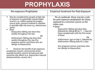Pre-exposure Prophylaxis Empirical treatment for Post-Exposure
 May be considered for people at high risk
of exposure to potentially contaminated
sources e.g. soldiers going into jungles,
rescue team, persons involved in activities
in possible high risk areas e.g. adventurous
sports.
 Dose:
Doxycycline 200mg stat dose then
weekly throughout the stay
OR
Azithromycin 500mg stat dose then
weekly throughout the stay (For
pregnant women and those who are
allergic to Doxycycline)
 However the benefit of pre-exposure
prophylaxis remains controversial where
possible benefits need to be balanced with
potential side effects (e.g. doxycycline induced
photosensitivity, nausea, etc.)
In an outbreak, there may be a role
for post exposure prophylaxis for those
exposed to a common source as the
index case.
 Dose:
Doxycycline 200mg stat dose then
followed by 100mg BD for 5 – 7 days for
those symptomatic with the first onset
of fever.
OR
Azithromycin 1gm on Day-1, followed by
Azithromycin 500mg daily for 2 days
(For pregnant women and those who
are allergic to Doxycycline)
PROPHYLAXIS
 