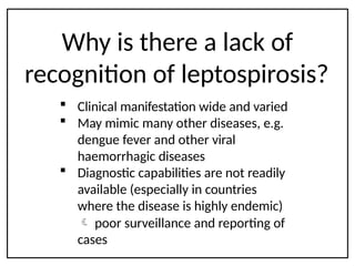 Why is there a lack of
recognition of leptospirosis?
 Clinical manifestation wide and varied
 May mimic many other diseases, e.g.
dengue fever and other viral
haemorrhagic diseases
 Diagnostic capabilities are not readily
available (especially in countries
where the disease is highly endemic)
 poor surveillance and reporting of
cases
 