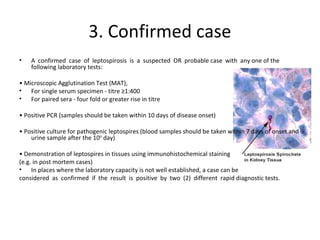3. Confirmed case
• A confirmed case of leptospirosis is a suspected OR probable case with any one of the
following laboratory tests:
• Microscopic Agglutination Test (MAT),
• For single serum specimen - titre ≥1:400
• For paired sera - four fold or greater rise in titre
• Positive PCR (samples should be taken within 10 days of disease onset)
• Positive culture for pathogenic leptospires (blood samples should be taken within 7 days of onset and
urine sample after the 10th
day)
• Demonstration of leptospires in tissues using immunohistochemical staining
(e.g. in post mortem cases)
• In places where the laboratory capacity is not well established, a case can be
considered as confirmed if the result is positive by two (2) different rapid diagnostic tests.
 