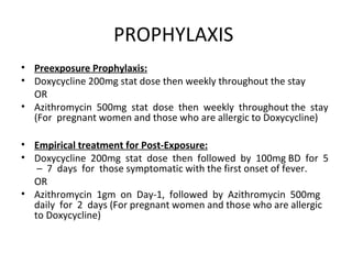 PROPHYLAXIS
• Preexposure Prophylaxis:
• Doxycycline 200mg stat dose then weekly throughout the stay
OR
• Azithromycin 500mg stat dose then weekly throughout the stay
(For pregnant women and those who are allergic to Doxycycline)
• Empirical treatment for Post-Exposure:
• Doxycycline 200mg stat dose then followed by 100mg BD for 5
– 7 days for those symptomatic with the first onset of fever.
OR
• Azithromycin 1gm on Day-1, followed by Azithromycin 500mg
daily for 2 days (For pregnant women and those who are allergic
to Doxycycline)
 