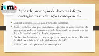 Ações de prevenção de doenças infecto
contagiostas em situações emergenciais
• Divulgar ações de proteção entre a população vulnerável;
• Manter vigilância ativa para identificação oportuna de casos suspeitos de
leptospirose; tendo em vista que o período de incubação da doença pode ser
de 1 a 30 dias (média de 5 a 14 após a exposição);
• Notificar imediatamente todo caso suspeito da doença, conforme a Portaria
do MS de consolidação Nº 4 de 03 de outubro de 2017;
• Realizar tratamento oportuno dos casos suspeitos.
 