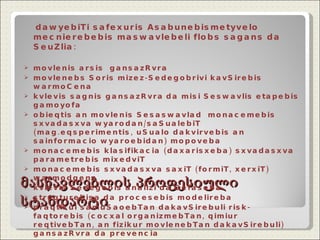 მასწავლებლის პროფესიული სტანდარტი dawyebiTi safexuris Asabunebismetyvelo mecnierebebis maswavlebeli   flobs sagans da SeuZlia: movlenis arsis  gansazRvra movlenebs Soris mizez-Sedegobrivi kavSirebis warmoCena kvlevis sagn is gansazRvra   da misi Seswavlis etapebis gamoyofa obieqtis an movlenis Sesaswavlad  monacemebis sxvadasxva wyarodan/saSualebiT (mag.eqsperimentis, uSualo dakvirvebis an  sainformacio wyaroebidan) mopoveba monacemebis klasifikacia (daxarisxeba) sxvadasxva parametrebis mixedviT monacemebi s  sxvadasxva saxiT (formiT, xerxiT) warmodgena kvlevis Sedegeb is analizi da Sefaseba struqturebisa da procesebis modelireba praqtikul samuSaoebTan dakavSirebuli risk-faqtorebis (cocxal organizmebTan, qimiur reqtivebTan, an fizikur movlenebTan dakavSirebuli) gansazRvra da prevencia 