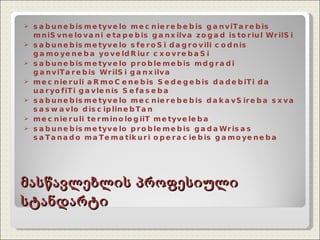 მასწავლებლის პროფესიული სტანდარტი sabunebismetyvelo mecnierebebis ganviTarebis mniSvnelovani etapebis ganxilva zogad istoriul WrilSi sabunebismetyvelo sferoSi dagrovili codnis gamoyeneba yoveldRiur cxovrebaSi sabunebismetyvelo problemebis mdgradi ganviTarebis WrilSi ganxilva mecnieruli aRmoCenebis Sedegebis dadebiTi da uaryofiTi gavlenis Sefaseba sabunebismetyvelo mecnierebebis dakavSireba sxva saswavlo disciplinebTan mecnieruli terminologiiT metyveleba sabunebismetyvelo problemebis gadaWrisas saTanado maTematikuri operaciebis gamoyeneba 