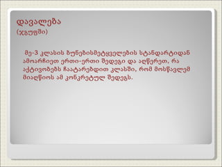 დავალება  (ჯგუფში) მე-3 კლასის ბუნებისმეტყველების სტანდარტიდან ამოარჩიეთ ერთი-ერთი შედეგი და აღწერეთ, რა აქტივობებს ჩაატარებდით კლასში, რომ მოსწავლემ მიაღწიოს ამ კონკრეტულ შედეგს. 