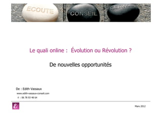 Le quali online : Évolution ou Révolution ?

                                De nouvelles opportunités



De : Edith Vassaux
www.edith-vassaux-conseil.com
 ✆ : 06 78 93 48 64


                                                            Mars 2012
 