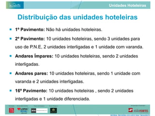 Unidades Hoteleiras


   Distribuição das unidades hoteleiras
 1º Pavimento: Não há unidades hoteleiras.

 2º Pavimento: 10 unidades hoteleiras, sendo 3 unidades para
  uso de P.N.E, 2 unidades interligadas e 1 unidade com varanda.

 Andares Ímpares: 10 unidades hoteleiras, sendo 2 unidades
  interligadas.

 Andares pares: 10 unidades hoteleiras, sendo 1 unidade com
  varanda e 2 unidades interligadas.

 16º Pavimento: 10 unidades hoteleiras , sendo 2 unidades
  interligadas e 1 unidade diferenciada.
 