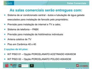 Salas Comerciais


     As salas comerciais serão entregues com:
 Sistema de ar condicionado central - dutos e tubulação de água gelada
   executados para instalação de fancoils pelo proprietário;

 Previsão para instalação de internet e TV a cabo;

 Sistema de telefonia – PABX

 Previsão para instalação de hidrômetros individuais

 Antena coletiva de TV

 Piso em Cerâmica 40 x 40

2 opções de kit piso:

 KIT PISO 01 – Opção PORCELANATO ACETINADO 45X45CM

 KIT PISO 02 – Opção PORCELANATO POLIDO 45X45CM
 