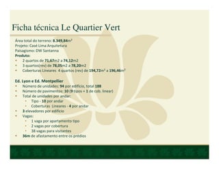 Ficha técnica Le Quartier Vert
Área total do terreno: 8.349,84m²
Projeto: Casé Lima Arquitetura
Paisagismo: DW Santanna
Produto:
    2 quartos de 71,67m2 a 74,12m2
    3 quartos(rev) de 78,05m2 a 78,20m2
    Coberturas Lineares 4 quartos (rev) de 194,72m² a 196,46m²

Ed. Lyon e Ed. Montpellier
    Número de unidades: 94 por edifício, total 188
    Número de pavimentos: 10 (9 tipos + 1 de cob. linear)
    Total de unidades por andar:
     • Tipo - 10 por andar
     • Coberturas Lineares - 4 por andar
    3 elevadores por edifício
    Vagas:
     • 1 vaga por apartamento tipo
     • 2 vagas por cobertura
     • 38 vagas para visitantes
    36m de afastamento entre os prédios
 