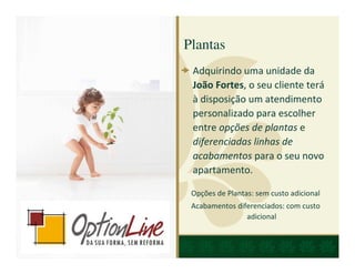 Plantas
 Adquirindo uma unidade da
 João Fortes, o seu cliente terá
 à disposição um atendimento
 personalizado para escolher
 entre opções de plantas e
 diferenciadas linhas de
 acabamentos para o seu novo
 apartamento.

 Opções de Plantas: sem custo adicional
 Acabamentos diferenciados: com custo
                adicional
 