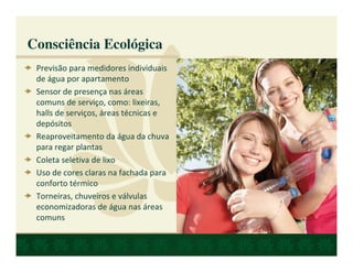 Consciência Ecológica
 Previsão para medidores individuais
 de água por apartamento
 Sensor de presença nas áreas
 comuns de serviço, como: lixeiras,
 halls de serviços, áreas técnicas e
 depósitos
 Reaproveitamento da água da chuva
 para regar plantas
 Coleta seletiva de lixo
 Uso de cores claras na fachada para
 conforto térmico
 Torneiras, chuveiros e válvulas
 economizadoras de água nas áreas
 comuns
 