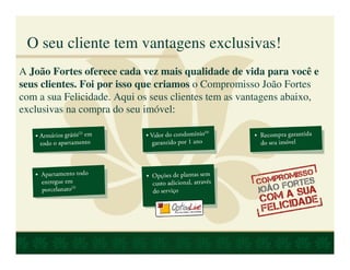 O seu cliente tem vantagens exclusivas!
A João Fortes oferece cada vez mais qualidade de vida para você e
seus clientes. Foi por isso que criamos o Compromisso João Fortes
com a sua Felicidade. Aqui os seus clientes tem as vantagens abaixo,
exclusivas na compra do seu imóvel:
 
