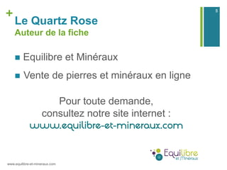 +
Le Quartz Rose
Auteur de la fiche
n  Equilibre et Minéraux
n  Vente de pierres et minéraux en ligne
Pour toute demande...
