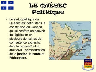 LE QUÉBEC
                   Politique
• Le statut politique du
  Québec est défini dans la
  constitution du Canada
  qui lui confère un pouvoir
  de législation en
  plusieurs domaines de
  compétence exclusifs,
  dont la propriété et le
  droit civil, l‘administration
  de la justice, la santé et
  l‘éducation.
 