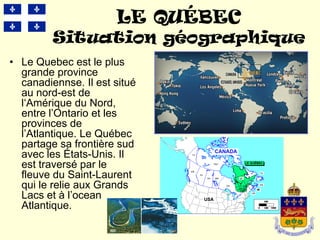 LE QUÉBEC
         Situation géographique
• Le Quebec est le plus
  grande province
  canadiennse. Il est situé
  au nord-est de
  l‘Amérique du Nord,
  entre l’Ontario et les
  provinces de
  l’Atlantique. Le Québec
  partage sa frontière sud
  avec les États-Unis. Il
  est traversé par le
  fleuve du Saint-Laurent
  qui le relie aux Grands
  Lacs et à l’ocean
  Atlantique.
 