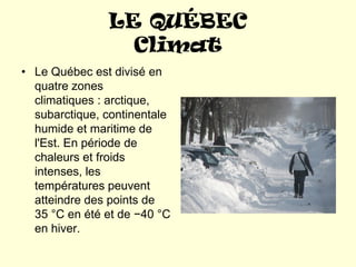 LE QUÉBEC
                 Climat
• Le Québec est divisé en
  quatre zones
  climatiques : arctique,
  subarctique, continentale
  humide et maritime de
  l'Est. En période de
  chaleurs et froids
  intenses, les
  températures peuvent
  atteindre des points de
  35 °C en été et de −40 °C
  en hiver.
 