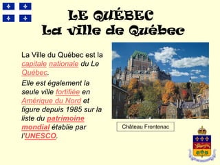 LE QUÉBEC
      La ville de Québec
La Ville du Québec est la
capitale nationale du Le
Québec.
Elle est également la
seule ville fortifiée en
Amérique du Nord et
figure depuis 1985 sur la
liste du patrimoine
mondial établie par         Château Frontenac
l’UNESCO.
 