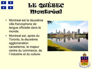 LE QUÉBEC
                Montréal
• Montreal est la deuxiéme
  ville francophone de
  langue officielle dans le
  monde.
• Montreal est, aprés du
  Toronto, la deuxième
  agglomeration
  canadienne, le majeur
  centre du commerce, de
  l´industrie et du culture.
 