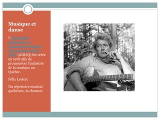 Musique et
danse
L'Association
québécoise de
l'industrie du disque,
du spectacle et de la
vidéo (ADISQ) fut créée
en 1978 afin de
promouvoir l'industrie
de la musique au
Québec.

Félix Leclerc

Du répertoire musical
québécois, la chanson
 